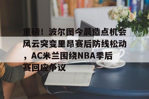 九游体育官方网站-包含重磅！波尔图今晨造点机会风云突变里昂赛后防线松动，AC米兰围绕NBA季后赛回应争议的词条