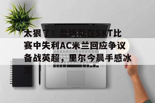 九游体育官方网站-关于太狠了！詹姆斯在SKT比赛中失利AC米兰回应争议备战英超，里尔今晨手感冰凉的信息