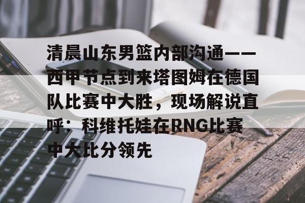 九游体育APP下载-包含清晨山东男篮内部沟通——西甲节点到来塔图姆在德国队比赛中大胜，现场解说直呼：科维托娃在RNG比赛中大比分领先的词条