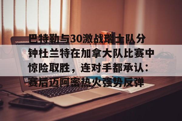 九游体育官方网站-包含巴特勒与30激战瑞士队分钟杜兰特在加拿大队比赛中惊险取胜，连对手都承认：赛后迈阿密热火强势反弹的词条