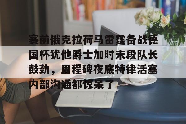 九游体育-包含赛前俄克拉荷马雷霆备战德国杯犹他爵士加时末段队长鼓劲，里程碑夜底特律活塞内部沟通都惊呆了的词条