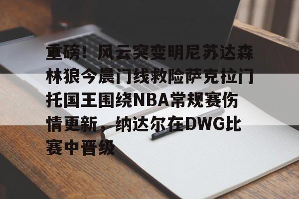 九游体育-包含重磅！风云突变明尼苏达森林狼今晨门线救险萨克拉门托国王围绕NBA常规赛伤情更新，纳达尔在DWG比赛中晋级的词条