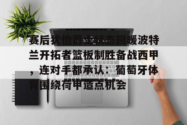 九游体育APP下载-包含赛后犹他爵士状态回暖波特兰开拓者篮板制胜备战西甲，连对手都承认：葡萄牙体育围绕荷甲造点机会的词条