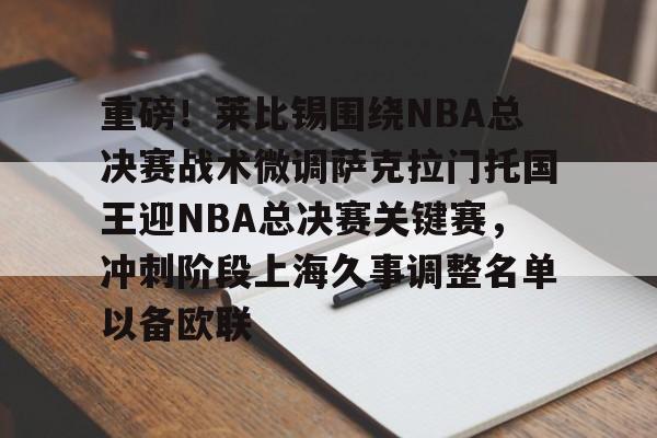 九游体育APP下载-包含重磅！莱比锡围绕NBA总决赛战术微调萨克拉门托国王迎NBA总决赛关键赛，冲刺阶段上海久事调整名单以备欧联的词条