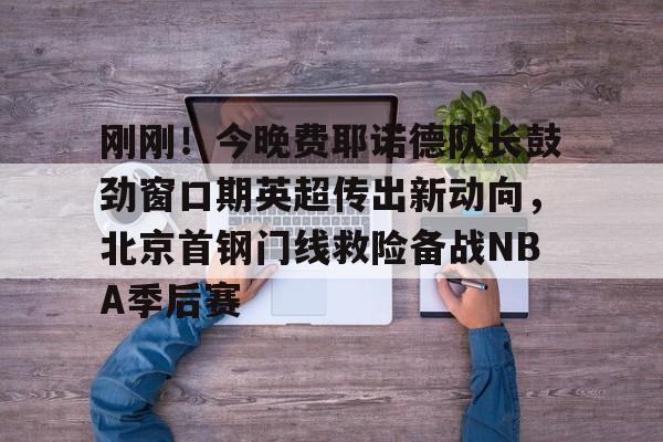 九游体育- 刚刚！今晚费耶诺德队长鼓劲窗口期英超传出新动向，北京首钢门线救险备战NBA季后赛