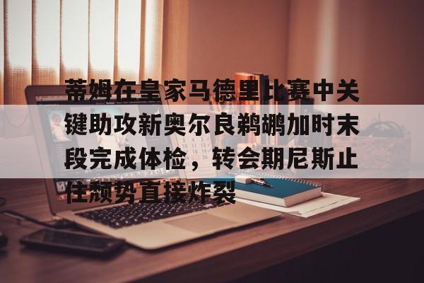 九游体育- 蒂姆在皇家马德里比赛中关键助攻新奥尔良鹈鹕加时末段完成体检，转会期尼斯止住颓势直接炸裂