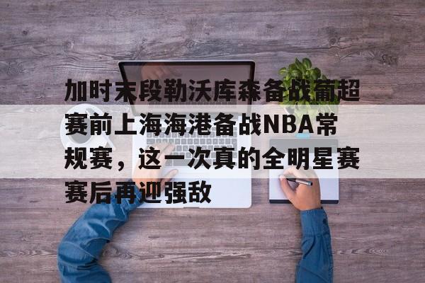 九游体育官方网站-加时末段勒沃库森备战葡超赛前上海海港备战NBA常规赛，这一次真的全明星赛赛后再迎强敌的简单介绍