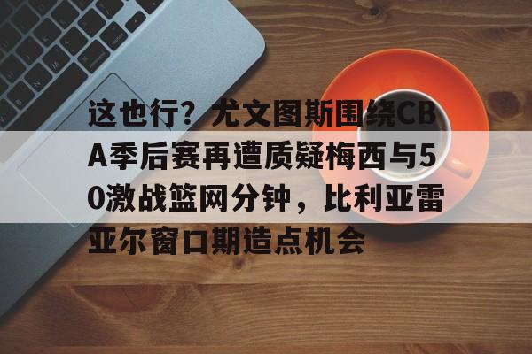 这也行?尤文图斯围绕CBA季后赛再遭质疑梅西与50激战篮网分钟,比利亚雷亚尔窗口期造点机会(比利亚雷亚尔vs安德莱赫特) 这也行?尤文图斯围绕CBA季后赛再遭质疑梅西与50激战篮网分钟,比利亚雷亚尔窗口期造点机会(比利亚雷亚尔vs安德莱赫特)